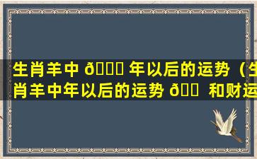 生肖羊中 🐕 年以后的运势（生肖羊中年以后的运势 🐠 和财运）